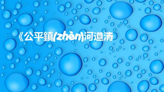 《公平鎮(zhèn)河道清淤工程：恢復(fù)河流生態(tài)、確保洪水安全》